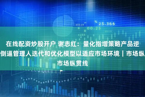 在线配资炒股开户 谢志红：量化指增策略产品逆风期倒逼管理人迭代和优化模型以适应市场环境｜市场纵贯线