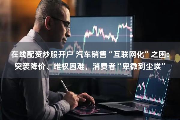在线配资炒股开户 汽车销售“互联网化”之困：突袭降价、维权困难，消费者“卑微到尘埃”