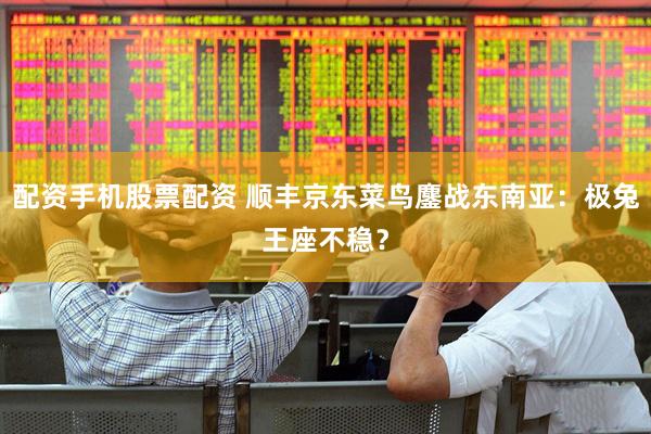 配资手机股票配资 顺丰京东菜鸟鏖战东南亚：极兔王座不稳？