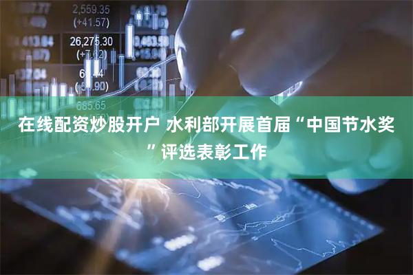 在线配资炒股开户 水利部开展首届“中国节水奖”评选表彰工作