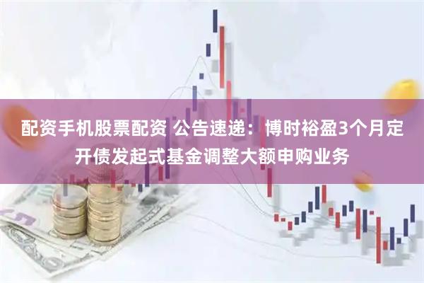 配资手机股票配资 公告速递：博时裕盈3个月定开债发起式基金调整大额申购业务