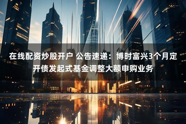 在线配资炒股开户 公告速递：博时富兴3个月定开债发起式基金调整大额申购业务