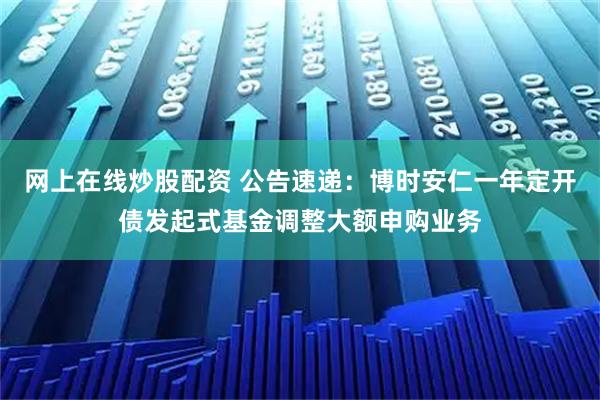 网上在线炒股配资 公告速递：博时安仁一年定开债发起式基金调整大额申购业务