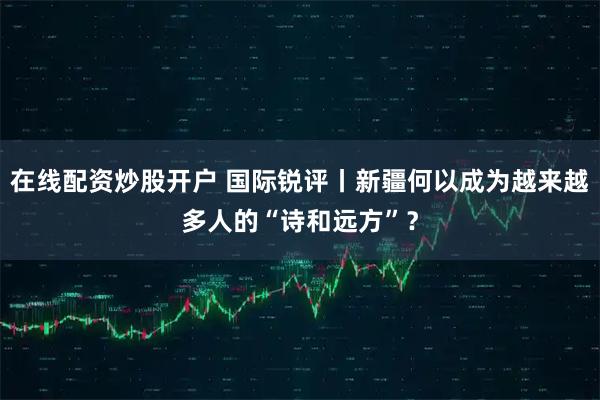 在线配资炒股开户 国际锐评丨新疆何以成为越来越多人的“诗和远方”？
