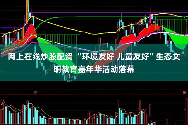 网上在线炒股配资 “环境友好 儿童友好”生态文明教育嘉年华活动落幕