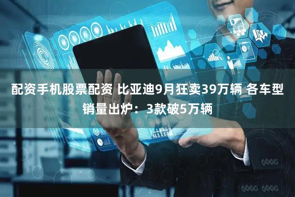 配资手机股票配资 比亚迪9月狂卖39万辆 各车型销量出炉：3款破5万辆