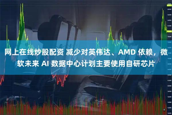 网上在线炒股配资 减少对英伟达、AMD 依赖，微软未来 AI 数据中心计划主要使用自研芯片
