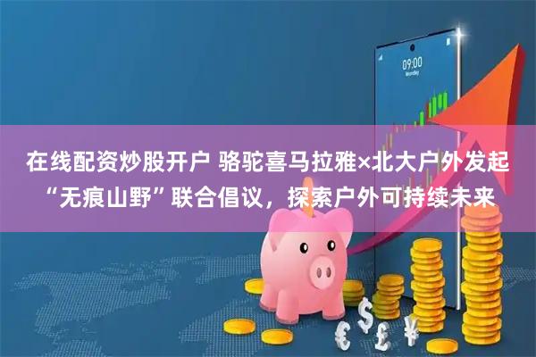 在线配资炒股开户 骆驼喜马拉雅×北大户外发起“无痕山野”联合倡议，探索户外可持续未来