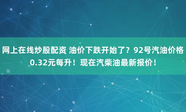 网上在线炒股配资 油价下跌开始了？92号汽油价格0.32元每升！现在汽柴油最新报价！
