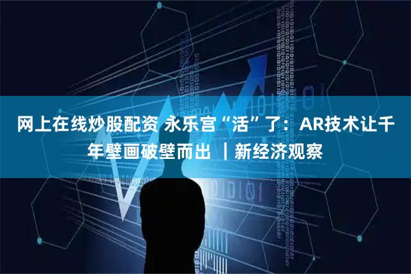 网上在线炒股配资 永乐宫“活”了：AR技术让千年壁画破壁而出 ｜新经济观察