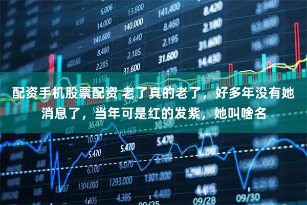 配资手机股票配资 老了真的老了，好多年没有她消息了，当年可是红的发紫，她叫啥名