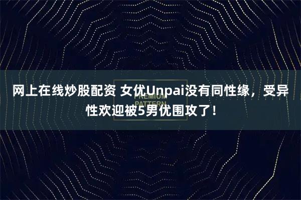 网上在线炒股配资 女优Unpai没有同性缘，受异性欢迎被5男优围攻了！
