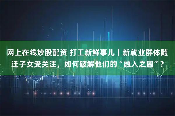 网上在线炒股配资 打工新鲜事儿|新就业群体随迁子女受关注,如何破解他们的“融入之困”?