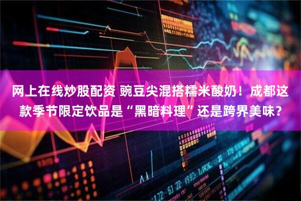 网上在线炒股配资 豌豆尖混搭糯米酸奶！成都这款季节限定饮品是“黑暗料理”还是跨界美味？