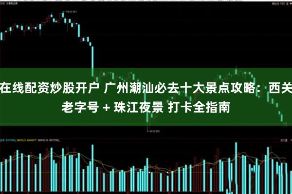 在线配资炒股开户 广州潮汕必去十大景点攻略：西关老字号 + 珠江夜景 打卡全指南