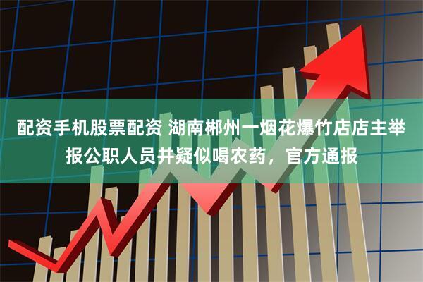 配资手机股票配资 湖南郴州一烟花爆竹店店主举报公职人员并疑似喝农药，官方通报