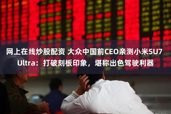 网上在线炒股配资 大众中国前CEO亲测小米SU7 Ultra：打破刻板印象，堪称出色驾驶利器