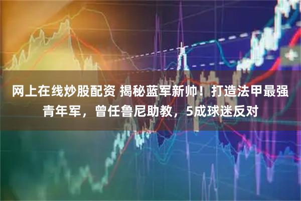 网上在线炒股配资 揭秘蓝军新帅！打造法甲最强青年军，曾任鲁尼助教，5成球迷反对