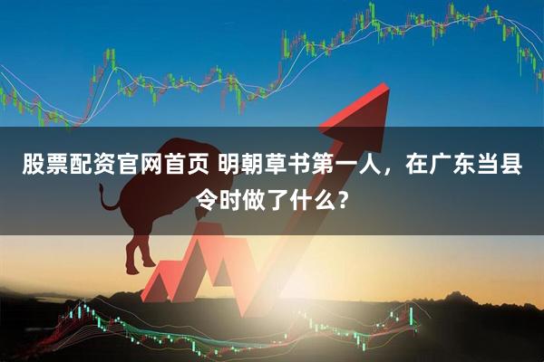 股票配资官网首页 明朝草书第一人，在广东当县令时做了什么？