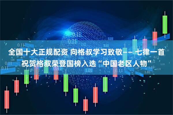 全国十大正规配资 向格叔学习致敬—— 七律一首祝贺格叔荣登国榜入选“中国老区人物”
