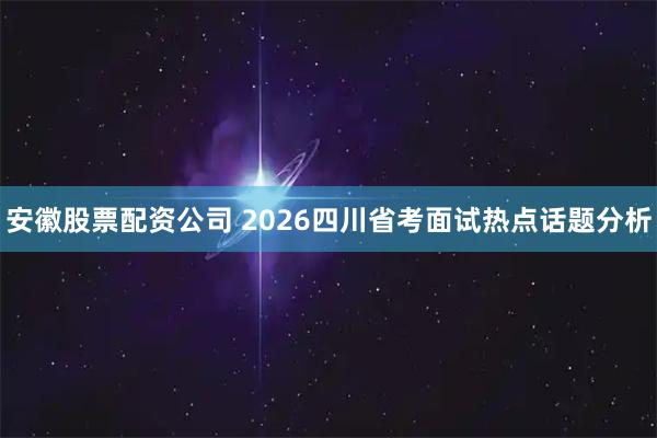 安徽股票配资公司 2026四川省考面试热点话题分析