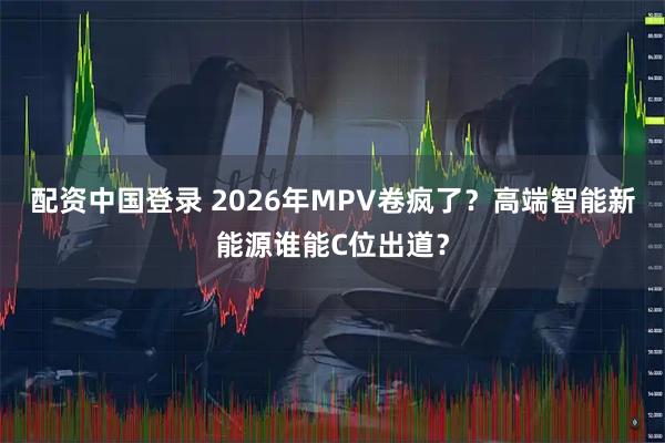 配资中国登录 2026年MPV卷疯了？高端智能新能源谁能C位出道？