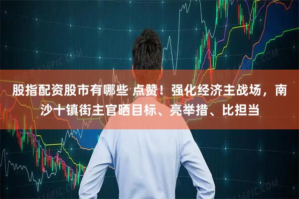 股指配资股市有哪些 点赞！强化经济主战场，南沙十镇街主官晒目标、亮举措、比担当