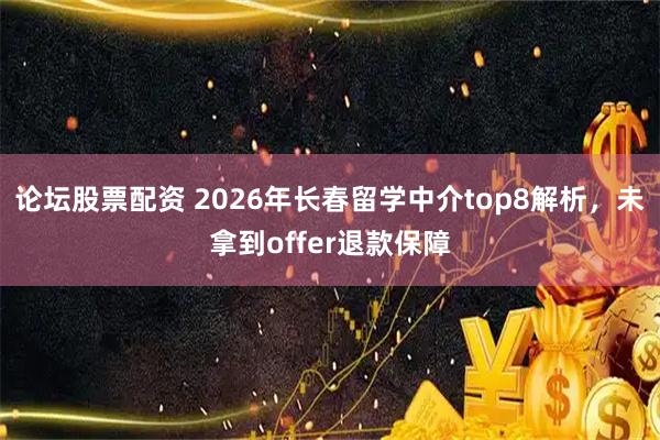论坛股票配资 2026年长春留学中介top8解析，未拿到offer退款保障