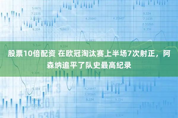 股票10倍配资 在欧冠淘汰赛上半场7次射正，阿森纳追平了队史最高纪录