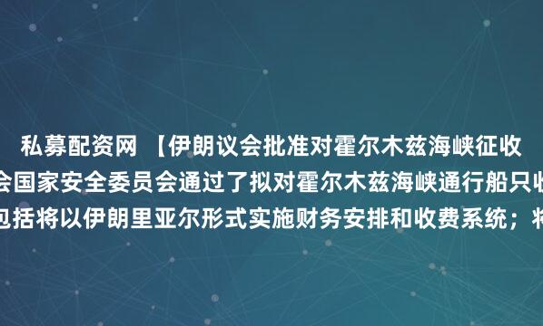 私募配资网 【伊朗议会批准对霍尔木兹海峡征收通行费的法案】伊朗议会国家安全委员会通过了拟对霍尔木兹海峡通行船只收费的法案。计划内容包括将以伊朗里亚尔形式实施财务安排和收费系统；将禁止美国和以色列的船只通过霍尔木兹海峡；将维护伊朗及其武装部队的主导地位；将禁止参与对伊朗单边制裁的国家通行；伊朗将与阿曼合...