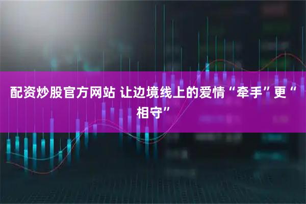 配资炒股官方网站 让边境线上的爱情“牵手”更“相守”