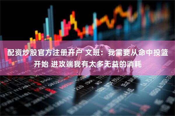 配资炒股官方注册开户 文班：我需要从命中投篮开始 进攻端我有太多无益的消耗