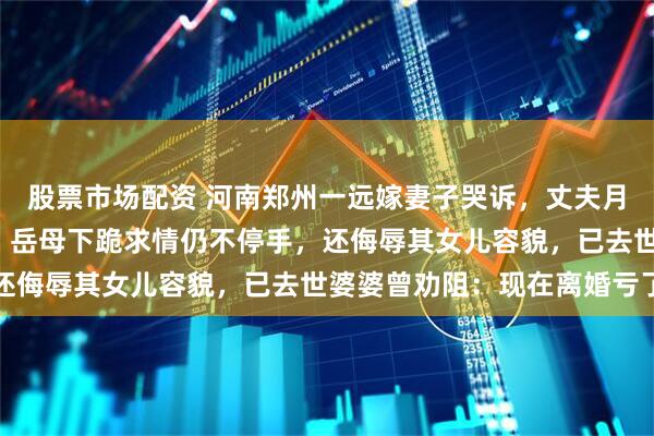 股票市场配资 河南郑州一远嫁妻子哭诉，丈夫月薪涨至6万后频繁家暴，岳母下跪求情仍不停手，还侮辱其女儿容貌，已去世婆婆曾劝阻：现在离婚亏了