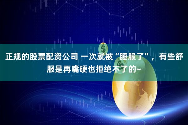 正规的股票配资公司 一次就被“睡服了”,有些舒服是再嘴硬也拒绝不了的~