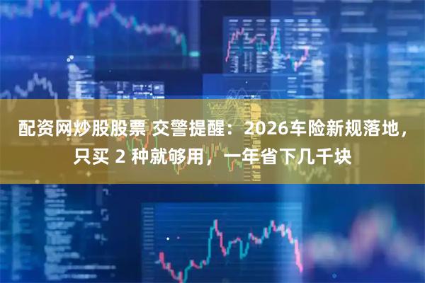 配资网炒股股票 交警提醒：2026车险新规落地，只买 2 种就够用，一年省下几千块