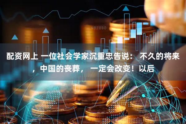 配资网上 一位社会学家沉重忠告说： 不久的将来，中国的丧葬， 一定会改变！以后