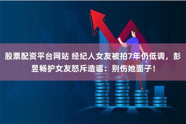 股票配资平台网站 经纪人女友被拍7年仍低调，彭昱畅护女友怒斥造谣：别伤她面子！