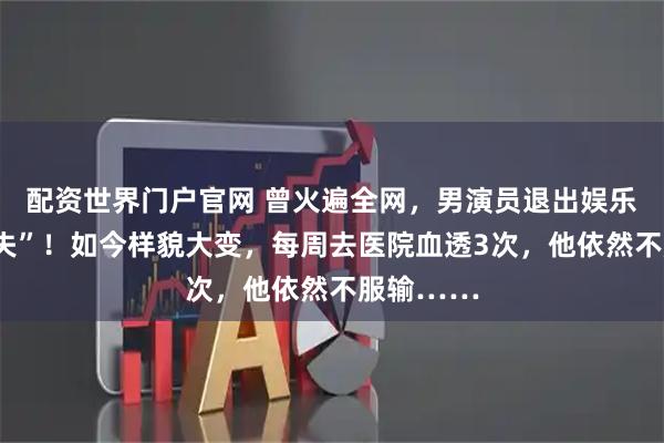 配资世界门户官网 曾火遍全网，男演员退出娱乐圈后“消失”！如今样貌大变，每周去医院血透3次，他依然不服输……