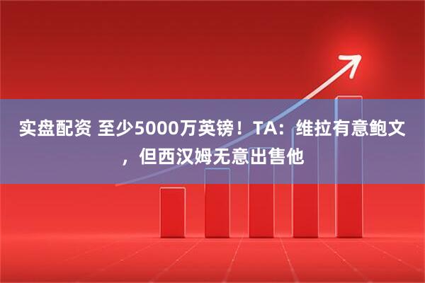实盘配资 至少5000万英镑！TA：维拉有意鲍文，但西汉姆无意出售他