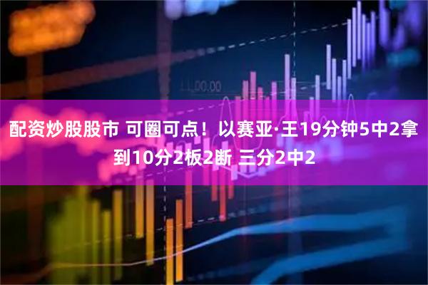配资炒股股市 可圈可点！以赛亚·王19分钟5中2拿到10分2板2断 三分2中2
