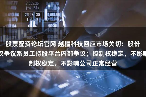 股票配资论坛官网 越疆科技回应市场关切：股份权属清晰，股权争议系员工持股平台内部争议；控制权稳定，不影响公司正常经营