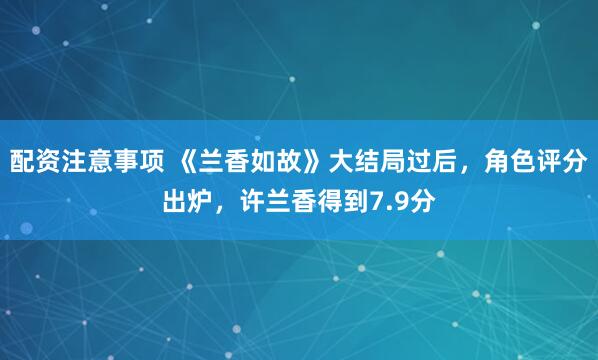 配资注意事项 《兰香如故》大结局过后，角色评分出炉，许兰香得到7.9分