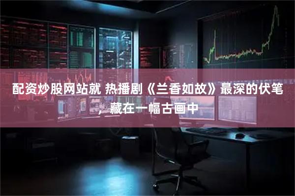 配资炒股网站就 热播剧《兰香如故》最深的伏笔，藏在一幅古画中